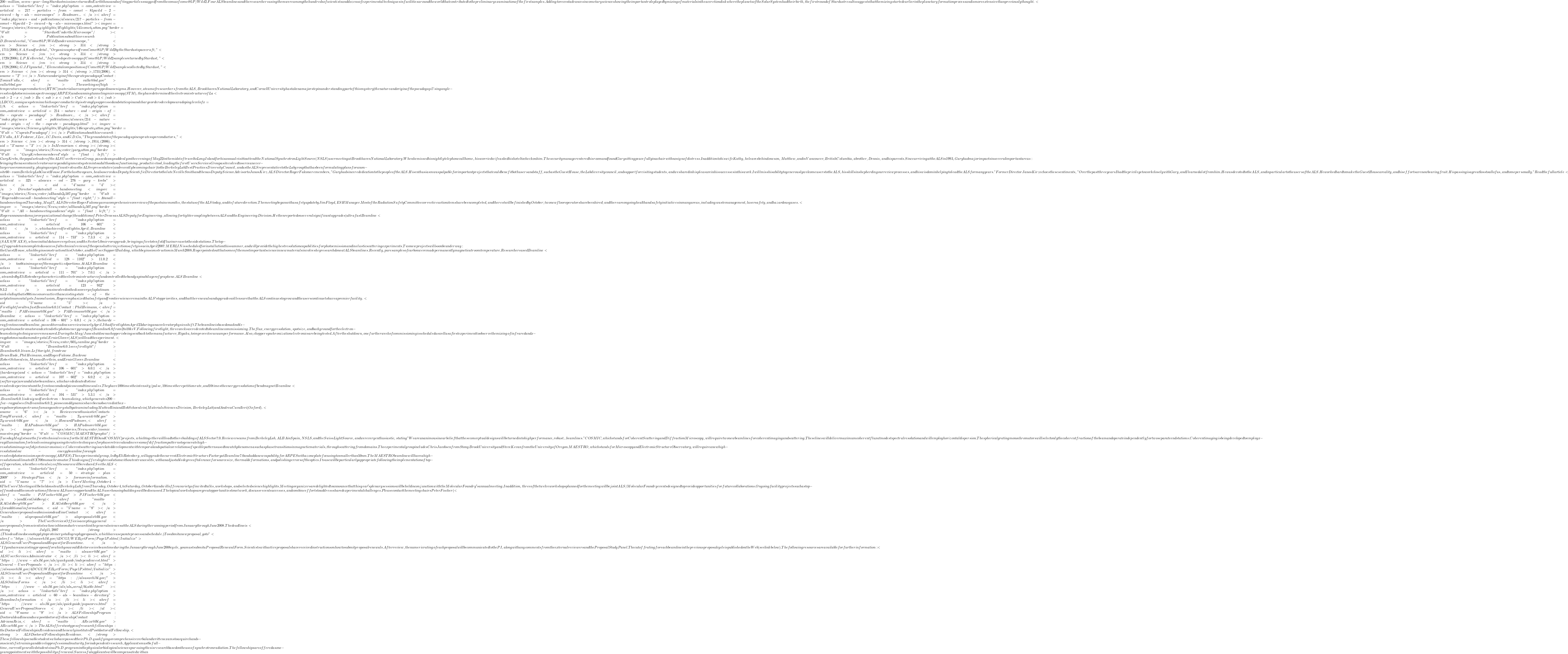 200-million, seven-year-long Stardust mission returned to Earth  thousands of tiny particles snagged from the coma of comet 81P/Wild 2.  Four ALS beamlines and the researchers using them were among the  hundreds of scientists and dozens of experimental techniques in  facilities around the world that contributed to the preliminary  examination of the first samples. Adding to recent advances in cometary  science showing the important role played by mixing of materials in the  accretion disk where the planets of the Solar System had their birth,  the first round of Stardust results suggests that the mixing started  earlier in the planetary formation process and is more extensive than  previously thought. <a class="linkarticle" href="index.php?option=com_content&view=article&id=217-particles-from-comet-81pwild-2-viewed-by-als-microscopes">Read more...</a> <a href="index.php/news-and-publications/alsnews/217-particles-from-comet-81pwild-2-viewed-by-als-microscopes.html"><img src="images/stories/Science_Highlights/Highlights/141comet_button.png" border="0" alt="Stardust Under the Microscope" /></a> Publications about this research: D.                     Brownlee et al., "Comet 81P/Wild 2 under a  microscope," <em>Science</em> <strong>314</strong>,                     1711 (2006). S.A. Sandford et al., "Organics  captured from                     Comet 81P/Wild 2 by the Stardust spacecraft," <em>Science</em> <strong>314</strong>,                     1720 (2006); L.P. Keller et al., "Infrared  spectroscopy of                     Comet 81P/Wild 2 samples returned by Stardust," <em>Science</em> <strong>314</strong>,                     1728 (2006); G.J. Flynn et al., "Elemental  compositions of                     Comet 81P/Wild 2 samples collected by Stardust," <em>Science</em> <strong>314</strong>,                     1731 (2006). <a name="2"></a>Nature and origin of the cuprate pseudogap Contact: Tonica Valla, <a href="mailto:valla@bnl.gov">valla@bnl.gov</a> The workings of  high-temperature superconductive (HTSC) materials are a mystery wrapped  in an enigma. However, a team of researchers from the ALS, Brookhaven  National Laboratory, and Cornell University has taken a major step in  understanding part of this mystery—the nature and origin of the  pseudogap. Using angle-resolved photoemission spectroscopy (ARPES) and  scanning tunneling microscopy (STM), they have determined the electronic  structure of La<sub>2-x</sub>Ba<sub>x</sub>CuO<sub>4</sub> (LBCO), a  unique system in which superconductivity is strongly suppressed and  static spin and charge orders develop near a doping level of x = 1/8. <a class="linkarticle" href="index.php?option=com_content&view=article&id=214-nature-and-origin-of-the-cuprate-pseudogap">Read more...</a> <a href="index.php/news-and-publications/alsnews/214-nature-and-origin-of-the-cuprate-pseudogap.html"><img src="images/stories/Science_Highlights/Highlights/146cuprate_button.png" border="0" alt="Cuprate Pseudogap" /></a> Publication about this  research: T. Valla, A.V. Fedorov, J. Lee, J.C. Davis, and G.D. Gu, "The  ground state of the pseudogap in cuprate superconductors," <em>Science</em> <strong>314</strong>, 1914, (2006). <a id="3" name="3"></a>In  Memoriam<strong> </strong> <img src="images/stories/News_Center/gary_button.png" border="0" alt="Gary Krebs remembered" style="float: left;" />Gary  Krebs, the popular leader of the ALS User Services Group, passed away  suddenly on the evening of May 22 in the midst of travel to Long Island  for his annual visit to attend the National Synchrotron Light Source  (NSLS) user meeting at Brookhaven National Laboratory. When he missed  his nightly telephone call home, his worried wife asked his hotel to  check on him. The security manager entered his room and found Gary  sitting peacefully in a chair with no sign of distress. In addition to  his wife Kathy, he leaves behind one son, Matthew, and in Vancouver,  British Columbia, a brother, Dennis, and his parents. Since arriving at the ALS in  1993, Gary had major impacts in several important areas: bringing the  nascent accelerator survey and alignment system into adulthood as a  functioning, productive tool, leading the first Users Services Group as  it evolved to serve an ever-larger user community, playing a significant  role as the ALS representative (and recently becoming chair) to the  Berkeley Lab Best Practices Diversity Council, and as the ALS  representative to the Lab group that has been formulating plans for an  on-site 60-room Berkeley Lab Guest House. For the last two years, he  also served as Deputy Scientific Director to the late Neville Smith and  then as Deputy Science Advisor to Janos Kirz. ALS Director Roger Falcone  remembers, "Gary had sincere dedication to the people of the ALS. His  enthusiasm was palpable for important projects that could benefit both  users and staff, such as the Guest House, the Lab diversity council, and  support for visiting students, and we shared in his pleasure in his  successes in this work. I will miss his ability to generously welcome  users to the ALS, his skills in shepherding our review processes, and  his wisdom in helping to lead the ALS for many years." Former Director  Janos Kirz echoes these sentiments, "Over the past three years I had the  privilege to work closely with Gary, and I learned a lot from him. He  was devoted to the ALS, and in particular to the users of the ALS. He  worked hard to make the Guest House a reality, and his efforts are now  bearing fruit. His passing is a great loss to all of us, and to me  personally." Read the full article <a class="linkarticle" href="index.php?option=com_content&view=article&id=325-alsnews-vol-276-gary-krebs">here</a>. <a id="4" name="4"></a>Director's  update at all-hands meeting <img src="images/stories/News_Center/allhands2_0507.png" border="0" alt="Roger addresses all-hands meeting" style="float: right;" />At an all-hands meeting on Thursday, May 17, ALS  Director Roger Falcone gave a comprehensive overview of the past nine  months, the status of the ALS today, and its future direction. The  meeting began with a safety update by Jim Floyd, ES&H Manager. Most  of the Radiation Safety Committee corrective action items have been  completed, and the rest will be finished by October; two new floor  operators have been hired; and there are ongoing health and safety  initiatives in many areas, including waste management, laser safety, and  hazardous gases. <img src="images/stories/News_Center/allhands1_0507.png" border="0" alt="All-hands meeting audience" style="float: left;" />Roger announced a major organizational change—the  addition of Peter Denes as ALS Deputy for Engineering, allowing for  tighter coupling between ALS and the Engineering Division. He then  reported on several significant upgrades—ultrafast Beamline  <a class="linkarticle" href="index.php?option=com_content&view=article&id=106-601">6.0.1</a>,  which achieved first light in April; Beamline <a class="linkarticle" href="index.php?option=com_content&view=article&id=114-733">7.3.3</a> (SAXS/WAXS), whose initial data are very clean; and the Sector 5.0  mirror upgrade, bringing a five to tenfold flux increase to the side  stations. The                     top-off upgrade team completed a successful  technical review of the open shutter injection safety issue in April  2007.                   MERLIN is scheduled for installation this summer, and  will provide the highest resolution capabilities for photoemission and  inelastic scattering experiments.                   Two new projects will soon be underway: the Guest  House, which begins construction this October, and the User Support  Building, which begins construction in March 2008. Roger pointed out that some of  the most important science in new materials involves key research done  at ALS beamlines. Recently, pure samples of carbon were made permanently  magnetic at room temperature. Researchers used Beamline <a class="linkarticle" href="index.php?option=com_content&view=article&id=128-1102">11.0.2 </a>to obtain images of the magnetized portions. At ALS Beamline <a class="linkarticle" href="index.php?option=com_content&view=article&id=111-701">7.0.1</a>,  a team led by Eli Rotenberg characterized the electronic structure of  and controlled the band gap in a bilayer of graphene. ALS Beamline <a class="linkarticle" href="index.php?option=com_content&view=article&id=123-932">9.3.2</a> was involved in the discovery of a platinum-nickel alloy that  is 90 times more active than existing state-of-the-art platinum  catalysts. In conclusion, Roger emphasized that safety and frontier  science remain the ALS's top priorities, and that the renewals and  upgrades will ensure that the ALS continues to grow and the users  continue to have a premier facility. <a id="5" name="5"></a>First  light for ultrafast Beamline 6.0.1 Contact: Phil Heimann, <a href="mailto:PAHeimann@lbl.gov">PAHeimann@lbl.gov</a> Beamline  <a class="linkarticle" href="index.php?option=com_content&view=article&id=106-601">6.0.1</a>,  the hard x-ray femtosecond beamline, passed its readiness review in  early April. It had first light on April 23 during an accelerator  physics shift. The beamline is based on a double-crystal monochromator  and extends the photon energy range of Beamline 6.0 from 2 to 10 keV.  Following first light, three weeks were devoted to beamline  commissioning.  The flux, energy resolution, spot size, and background  for the electron-beam slicing technique were measured. During the  May/June shutdown a chopper is being sent back to the manufacturer,  Rigaku, to improve its vacuum performance.  Also, chopper  synchronization electronics are being tested.  After the shutdown, one  further week of commissioning is scheduled as well as a first experiment  to observe the mixing of infrared and x-ray photons in a diamond  crystal.  Ernie Glover (ALS) will lead the experiment. <img src="images/stories/News_Center/601_beamline.png" border="0" alt="Beamline 6.0.1 sees first light" /> Beamline 6.0.1 team. Left  to right, front row: Bruce Rude, Phil Heimann, and Roger Falcone. Back  row: Robert Schoenlein, Marcus Hertlein, and Ernie Glover. Beamline <a class="linkarticle" href="index.php?option=com_content&view=article&id=106-601">6.0.1</a> (hard x rays) and <a class="linkarticle" href="index.php?option=com_content&view=article&id=107-602">6.0.2</a> (soft  x rays) are undulator beamlines, which are dedicated to time-resolved  experiments on the femtosecond and picosecond time scales. They have 100  times the intensity/pulse, 10 times the repetition rate, and 10 times  the energy resolution of bend magnet Beamline <a class="linkarticle" href="index.php?option=com_content&view=article&id=104-531">5.3.1</a>.   Beamline 6.0.1 is designed for electron-beam slicing, which generates  200-fs x-ray pulses. On Beamline 6.0.2, picosecond dynamics have been  observed in the x-ray absorption spectrum of a manganite crystal by a  team including Matteo Rini and Bob Schoenlein (Materials Sciences  Division, Berkeley Lab) and Andrea Cavalleri (Oxford). <a name="6"></a>Reviewers enthusiastic Contacts: Tony Warwick, <a href="mailto:T_Warwick@lbl.gov">T_Warwick@lbl.gov</a>;  Howard Padmore, <a href="mailto:HAPadmore@lbl.gov">HAPadmore@lbl.gov</a> <img src="images/stories/News_Center/cosmic-maestro.png" border="0" alt="COSMIC/MAESTRO graphic" /> Tuesday May 1st saw the first  technical review for the MAESTRO and COSMIC projects, which together  will lead to the rebuilding of ALS Sector 7.0. Reviewers came from  Berkeley Lab, ALBA in Spain, NSLS, and the Swiss Light Source, and were  very enthusiastic, stating "We are unanimous in our belief that these  conceptual designs will be turned into high performance, robust . . .  beamlines." COSMIC, which stands for  Coherent Scattering and Diffraction Microscopy, will require two new  beamlines for coherent imaging and scattering. These lines will deliver  maximum coherent flux at modest spectral resolution and will employ  horizontal dispersion. The spherical grating monochromators will select  only the coherent fraction of the beam and operate independently for two  separate endstations. Coherent imaging is being developed to employ  x-ray illumination for lensless imaging using iterative techniques for  phase retrieval and inversion of diffraction patterns to generate  high-resolution images of objects microns in size. Coherent scattering  is a related development with temporal and spatial correlations of  speckle patterns used to watch phenomena such as phase transitions in  magnetic materials, through scattering from domains. The experimental  group includes Chris Jacobsen from Stony Brook University and Steve  Kevan from the University of Oregon. MAESTRO, which stands for  Microscopy and Electronic Structure Observatory, will require a new  high-resolution low-energy beamline for angle-resolved photoemission  spectroscopy (ARPES). The experimental group, led by Eli Rotenberg, will  upgrade the current Electronic Structure Factory at Beamline 7.0 and  add a new capability for ARPES with a zone plate focusing to smaller  than 50 nm. The MAESTRO beamline will have a high-resolution collimated  SX700 monochromator. This design offers high resolution without entrance  slits, with an adjustable degree of tolerance for source size, thermal  deformations, and polishing errors of the optics. Its use will be  particularly appropriate following the implementation of top-off  operation, when the vertical size of the source will be reduced. See the ALS <a class="linkarticle" href="index.php?option=com_content&view=article&id=50-strategic-plan-2009">Strategic Plan</a> for more information. <a id="5" name="7"></a>Users'  Meeting, October 4-6 The Users' Meeting will be held  on site at Berkeley Lab—from Thursday, October 4, to Saturday, October  6—and will offer a variety of invited talks, workshops, and selected  science highlights. Meeting organizers are delighted                   to announce that this year's plenary sessions will be  held in conjunction                   with the Molecular Foundry's annual meeting. In  addition, three of the twelve                   workshops planned for the meeting will be joint  ALS/Molecular Foundry events                   designed to provide opportunities for future  collaborations. Ongoing facility                    projects such as top-off mode and the construction of  the new ALS user support                   and the ALS user housing buildings will be discussed.  The topical workshops                   are great opportunities to network, discuss recent  successes, and combine                    efforts to address shared experimental challenges.  Please contact the meeting chairs Peter Fischer (<a href="mailto:PJFischer@lbl.gov">PJFischer@lbl.gov</a>) and Ken Goldberg (<a href="mailto:KAGoldberg@lbl.gov">KAGoldberg@lbl.gov</a>) for additional  information. <a id="5" name="8"></a>General  user proposals submission deadline Contact: <a href="mailto:alsproposals@lbl.gov">alsproposals@lbl.gov</a> The User Services Office is  accepting general-user proposals from scientists who wish to conduct  research in the general sciences at the ALS during the running period  from January through June 2008. The deadline is <strong>July 15, 2007</strong>.  (This deadline does not apply to protein crystallography proposals,  which have a separate process and schedule.) To submit a new proposal,  go to "<a href="https://alsusweb.lbl.gov/4DCGI/WEB_GetForm/Page1P.shtml/Initialize">ALS  General User Proposal and Request for Beamtime.</a>" If you have an  existing proposal for which you would like to receive beamtime during  the January through June 2008 cycle, you must submit a Proposal Renewal  Form. Scientists with active proposals have received instructions on how  to submit                    proposal renewals. After review, the numeric rating of  each proposal will be                    communicated to the PI, along with any comments from  the external reviewers and                    the Proposal Study Panel. The cutoff rating for each  beamline in the previous proposal cycle is published on the Web (see  link below).                 The following resources are available for further  information: <ul> <li><a href="mailto:alsuser@lbl.gov">ALS User Services  Administrator</a></li> <li><a href="https://www-als.lbl.gov/als/quickguide/independinvest.html">General-User  Proposals</a></li> <li><a href="https://alsusweb.lbl.gov/4DCGI/WEB_GetForm/Page1P.shtml/Initialize">ALS  General User Proposal and Request for Beamtime </a></li> <li><a href="https://alsusweb.lbl.gov/">ALS Online Forms</a></li> <li><a href="https://www-als.lbl.gov/als/als_users_bl/bl_table.html"> </a><a class="linkarticle" href="index.php?option=com_content&view=article&id=60-als-beamlines-directory">Beamline Information</a></li> <li><a href="https://www-als.lbl.gov/als/quickguide/pspscores.html">General User  Proposal Scores</a></li> </ul> <a id="9" name="9"></a>ALS  Fellowship Program: Doctoral deadline and new postdoctoral fellowship Contact: Adriana Reza, <a href="mailto:AReza@lbl.gov">AReza@lbl.gov</a> The ALS offers two types of  research fellowships: the Doctoral Fellowship in Residence and the newly  instituted Postdoctoral Fellowship. <strong>ALS Doctoral Fellowship  in Residence.</strong> These fellowships enable students who have passed  their Ph.D. qualifying or comprehensive verbal and written exams  to  acquire hands-on scientific training and develop professional maturity  for independent research. Applicants must be full-time, currently  enrolled students in a Ph.D. program in the physical or biological  sciences pursuing thesis research based on the use of synchrotron  radiation. The fellowships are offered as one-year appointments with the  possibility of renewal. Successful applicants will be compensated with  an