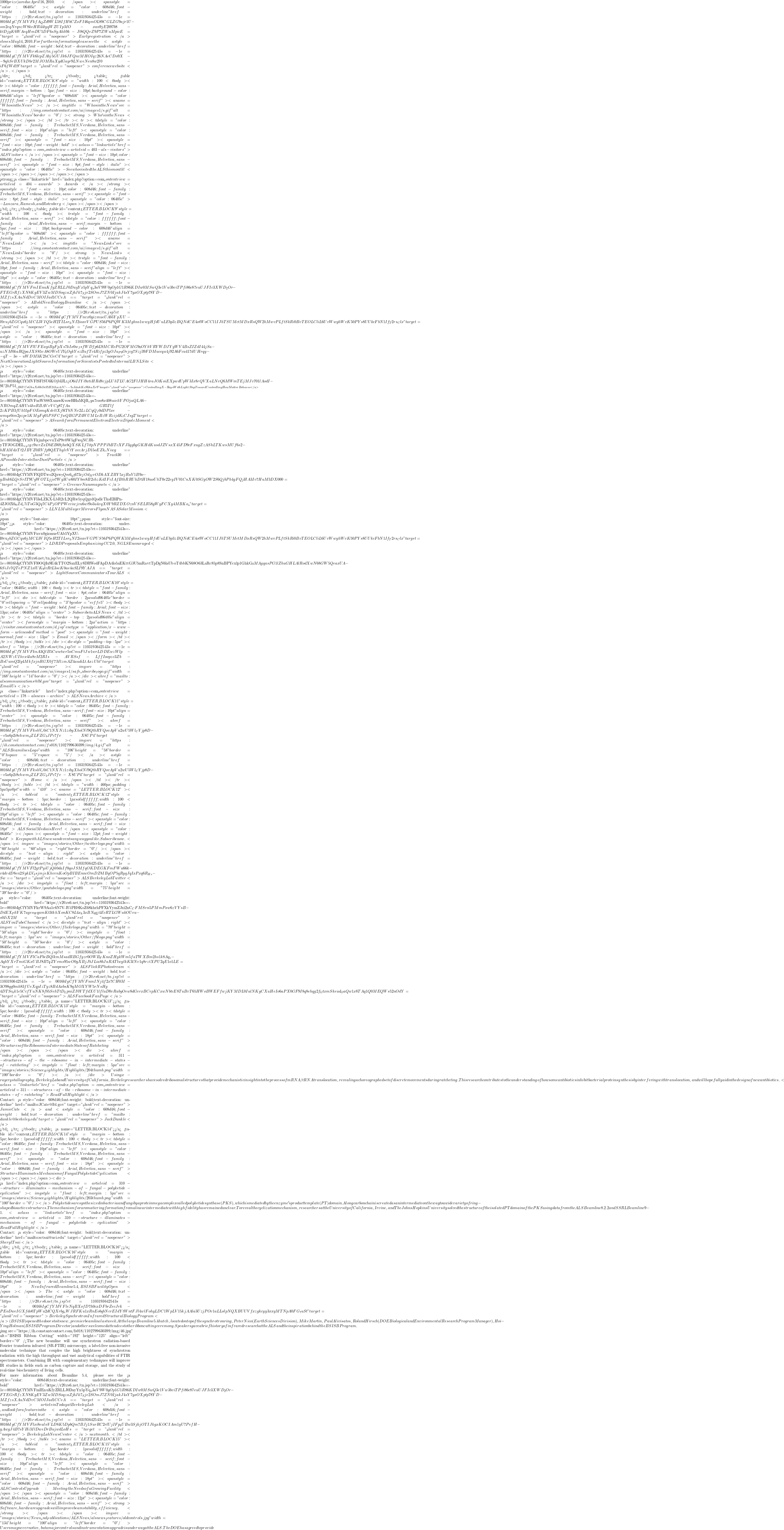 1000 prize) are due April 16, 2010. </span><span style="color: #06405c"><a style="color: #608d46;font-weight: bold;text-decoration: underline" href="https://r20.rs6.net/tn.jsp?et=1103193642543&s=-1&e=0016bIgCfYMVFkfA_QZd9WL58IfHbCZxFI46qmOL89CGLZG9ajr1U-sm2eqNrqnzW8keHR44tyqWZUIpMO-xan9jE2b97b8-ktDjgK6WAeqHmDU5DF6sSyAhh9k-Jt8QQvZ9P7ZWuMpicE=" target="_blank" rel="noopener">Early registration</a> closes May 14, 2010. For further information please see the <a style="color: #608d46;font-weight: bold;text-decoration: underline" href="https://r20.rs6.net/tn.jsp?et=1103193642543&s=-1&e=0016bIgCfYMVFk6lcpZAbj5GUJk6JFQnvMHOIqz26NAeCDo9X--9qhSrBXUkDbr2MJOMRaXydGayr9LNweNen8w2l0-iF6fWd19" target="_blank" rel="noopener">conference web site</a>.</span>     </div>  </td> </tr> </tbody> </table> <table id="content_LETTER.BLOCK8" style="width: 100%" border="0" cellspacing="0" cellpadding="5"> <tbody> <tr> <td style="color: #ffffff;font-family: Arial,Helvetica,sans-serif;margin-bottom: 5px;font-size: 10pt;background-color: #608d46" align="left" bgcolor="#608d46"><span style="color: #ffffff;font-family: Arial,Helvetica,sans-serif"><a name="WhosintheNews"></a><img title="WhosintheNews" src="https://img.constantcontact.com/ui/images1/s.gif" alt="WhosintheNews" border="0" /> <strong>Who's in the News</strong> </span></td> </tr> <tr> <td style="color: #608d46;font-family: Trebuchet MS,Verdana,Helvetica,sans-serif;font-size: 10pt" align="left"><span style="color: #608d46;font-family: Trebuchet MS,Verdana,Helvetica,sans-serif"><span style="font-size: 10pt"><span style="font-size: 10pt;font-weight: bold"> <a class="linkarticle" href="index.php?option=com_content&view=article&id=403-als-visitors">ALS Visitors</a> </span><span style="font-size: 10pt;color: #608d46;font-family: Trebuchet MS,Verdana,Helvetica,sans-serif"><span style="font-size: 8pt;font-style: italic"><span style="color: #06405c"> - See who visited the ALS this month!</span></span></span></span></span>  <strong><a class="linkarticle" href="index.php?option=com_content&view=article&id=404-awards">Awards</a> </strong><span style="font-size: 10pt;color: #608d46;font-family: Trebuchet MS,Verdana,Helvetica,sans-serif"><span style="font-size: 8pt;font-style: italic"><span style="color: #06405c"> - Lanzara, Ramesh, and Rotenberg</span></span></span>   </td> </tr> </tbody> </table> <table id="content_LETTER.BLOCK9" style="width: 100%" border="0" cellspacing="0" cellpadding="5"> <tbody> <tr style="font-family: Arial,Helvetica,sans-serif"> <td style="color: #ffffff;font-family: Arial,Helvetica,sans-serif;margin-bottom: 5px;font-size: 10pt;background-color: #608d46" align="left" bgcolor="#608d46"><span style="color: #ffffff;font-family: Arial,Helvetica,sans-serif"><a name="NewsLinks"></a><img title="NewsLinks" src="https://img.constantcontact.com/ui/images1/s.gif" alt="NewsLinks" border="0" /> <strong>News Links</strong> </span></td> </tr> <tr style="font-family: Arial,Helvetica,sans-serif"> <td style="color: #608d46;font-size: 10pt;font-family: Arial,Helvetica,sans-serif" align="left"><span style="font-size: 10pt"><span style="font-size: 10pt"><a style="color: #06405c;text-decoration: underline" href="https://r20.rs6.net/tn.jsp?et=1103193642543&s=-1&e=0016bIgCfYMVFmIEnuKfyZRLLJ0DayYx5pYq_x3aV9W0gOp1G1R86KDIw0MSwQ3e1Vw3bviTPfi86c87euUJFIc3XWD_2Or-FTEGrRfzXN8KgEV3ZwMDSoqzaZjbJk7_Sje2SOmJ7ZN0IjakJ4sY7yxOXptp78YD-MZfzsXAuNdDvCMOIJad1CCeA==" target="_blank" rel="noopener">A Bold New Biology Beamline</a> </span></span><a style="color: #06405c;text-decoration: underline" href="https://r20.rs6.net/tn.jsp?et=1103193642543&s=-1&e=0016bIgCfYMVFnvx0gizmueUAb5YpXU-l0vu_fbZGCqu6jMCL3VIQ5eH2TILsr_hNI2ioxeVGPUS56P6PQWK3Mghns1wwyHfdUuLEbp3zBQNdCE4otWoCC11IJhTSUMctMDxRsQW2hMwvPLftSkRi0BvTEOLCliL6UvWwyhWvK50PYs8UUkcFbN1If_T2rs_Clx" target="_blank" rel="noopener"><span style="font-size: 10pt"> </span></a><span style="font-size: 10pt"><a style="color: #06405c;text-decoration: underline" href="https://r20.rs6.net/tn.jsp?et=1103193642543&s=-1&e=0016bIgCfYMVFlUFEayiBgFpXs7kIx0w_JsfWDfp6L9MCRcPG2OFMG9_0OYhVRYWDJYyWV4BsZIZdI44jSa-uzNM0kaRQpaJXS85vA8OWeUIY_bOqkYszBufTc4Rifpz3gOJu_P_9Oejcg7Szj39FDMuccqa4j92A6Fcu417dUHrqy--qT-3o-uWDM3K2hCGeC4" target="_blank" rel="noopener">Next Generation Light Source Information for Scientists Posted to Internal LBNL Site</a></span>  <a style="color: #06405c;text-decoration: underline" href="https://r20.rs6.net/tn.jsp?et=1103193642543&s=-1&e=0016bIgCfYMVFlSFlSU6KOjbIJL_5jO6iIIYi9xtiHRd8vjpLUhTLUAG2FlJHH4raJOKoiEXpwdUpW3Ix8rQVXaLNvQ6MWmTEjMJv701lAodI-9U2hP51__1B6YCsGhuXc0hOe35H243zeAJC--5cJctukKcS6huXr9" target="_blank" rel="noopener">Controlling X-Rays With Light: Step Toward Controlling How Matter Behaves</a>  <a style="color: #06405c;text-decoration: underline" href="https://r20.rs6.net/tn.jsp?et=1103193642543&s=-1&e=0016bIgCfYMVFmWS88XumwKvowHHaMQB_sya7coo8x408uiehYPOjaQLA6-NROmqZAHUs4hsRBAVvVCg87fAu-GR5Tlf-2zKPB3fUh55pFOEomqKdvltXj9lTbNNe2LzLCqQ_J0dDPlxe-wmqx0im2pzpe1KMgFq01PSFCfwQBGPZ4WUMLeBzWRzijdK_tCJsg2" target="_blank" rel="noopener">A Search for a Permanent Electron Electric Dipole Moment</a>  <a style="color: #06405c;text-decoration: underline" href="https://r20.rs6.net/tn.jsp?et=1103193642543&s=-1&e=0016bIgCfYMVFkjmbpcvuTsP9v0W5gFwqNCJR-yTFJOGDEL_v_pzgz9wrZxDbEB69jbxbQXSKLf7itpNPPPJbBTcXFJ3ygbgGKHdKusdJZVsxX45FD9cFxugZzAShLTKwsMUf6s2-hHAMdxTt2JBYZ0RVfp9QEThylvVtYxccArjD15oEZk_cNiwg==" target="_blank" rel="noopener">Track 30: A Possible Interstellar Dust Particle</a>  <a style="color: #06405c;text-decoration: underline" href="https://r20.rs6.net/tn.jsp?et=1103193642543&s=-1&e=0016bIgCfYMVFlQDTwo2Qzw_7Qm6_q_3673cjOd_MvODkAXZBY5xjRaV1B9o-yBnk6LQrSrIT9UgWOTLjjo7Wy3Uw60IYbm8B2chzKdIFcIAfBthRRUhDtH18uoUhT0e22eyIV01CnXK0SGyOW2S6QjbPh4gFQjHA3Iv7HuM3DX000=" target="_blank" rel="noopener">Greener Nanomagnets</a>  <a style="color: #06405c;text-decoration: underline" href="https://r20.rs6.net/tn.jsp?et=1103193642543&s=-1&e=0016bIgCfYMVFl3sLZKX-LbR2cL2QRw5yqQgrdQodlcTksEBIPn-4ZJOlX6_8Zd_v7iToG3Qq7C4PjOPPWcviwjvu6wt9o3u4vqX0Y9RZDXOznVSELR58gWyFCXy4MBKo_a" target="_blank" rel="noopener">LLNL Multilayer Mirrors Fly on NASA Solar Mission</a>  <span style="font-size: 10pt"><span style="font-size: 10pt"><a style="color: #06405c;text-decoration: underline" href="https://r20.rs6.net/tn.jsp?et=1103193642543&s=-1&e=0016bIgCfYMVFnvx0gizmueUAb5YpXU-l0vu_fbZGCqu6jMCL3VIQ5eH2TILsr_hNI2ioxeVGPUS56P6PQWK3Mghns1wwyHfdUuLEbp3zBQNdCE4otWoCC11IJhTSUMctMDxRsQW2hMwvPLftSkRi0BvTEOLCliL6UvWwyhWvK50PYs8UUkcFbN1If_T2rs_Clx" target="_blank" rel="noopener">LDRD Proposals Emphasizing CC2.0, NGLS Encouraged</a></span></span>  <a style="color: #06405c;text-decoration: underline" href="https://r20.rs6.net/tn.jsp?et=1103193642543&s=-1&e=0016bIgCfYMVFl0OQIu9E4kTTO2SaxELy8DRWo4FApDA4lo5aEKttG3U5mRavtTpDgN6laUboT4bbKN68O63LaRc85p8SnBPYcxlp1GhkG_0MAgqasPG1lZhuGHLAlRodXwN68GW5QeaxUA-6SiJv7QTePNZ1xlUK_9lvRtL3seK0ae4aSLI9YAJA==" target="_blank" rel="noopener">Light Source Communicators Tour ALS</a>   </td> </tr> </tbody> </table> <table id="content_LETTER.BLOCK10" style="color: #06405c;width: 100%" border="0" cellspacing="0" cellpadding="5"> <tbody> <tr> <td style="font-family: Arial,Helvetica,sans-serif;font-size: 8pt;color: #06405c" align="left">  <div> <table style="border: 2px solid #06405c" border="0" cellspacing="0" cellpadding="3" bgcolor="#ecffe5"> <tbody> <tr> <td style="font-weight: bold;font-family: Arial;font-size: 13px;color: #06405c" align="center">Subscribe to ALSNews</td> </tr> <tr> <td style="border-top: 2px solid #06405c" align="center"><form style="margin-bottom: 2px" action="https://visitor.constantcontact.com/d.jsp" enctype="application/x-www-form-urlencoded" method="post"><span style="font-weight: normal;font-size: 13px">Email:</span></form></td> </tr> </tbody> </table> </div> <div style="padding-top: 5px"><a href="https://r20.rs6.net/tn.jsp?et=1103193642543&s=-1&e=0016bIgCfYMVFknA3QlB5Cwwtwr5nCmuFtJw1wrLDDEwzWlp-A2NWzUIhvx4la8vM2RIs-AVRSsf-LffIoopzc3Zb-BsUumQ2ly4MkfxjnRGX0f7MlzmAZ4audiLtAxzUht" target="_blank" rel="noopener"><img src="https://img.constantcontact.com/ui/images1/safe_subscribe_logo.gif" width="168" height="14" border="0" /></a></div> <a href="mailto:alscommunications@lbl.gov" target="_blank" rel="noopener">Email Us</a>  <a class="linkarticle" href="index.php?option=com_content&view=article&id=178-alsnews-archive">ALSNews Archive</a>   </td> </tr> </tbody> </table> <table id="content_LETTER.BLOCK11" style="width: 100%" border="0" cellspacing="0" cellpadding="5"> <tbody> <tr> <td style="color: #06405c;font-family: Trebuchet MS,Verdana,Helvetica,sans-serif;font-size: 10pt" align="center"><span style="color: #06405c;font-family: Trebuchet MS,Verdana,Helvetica,sans-serif"> <a href="https://r20.rs6.net/tn.jsp?et=1103193642543&s=-1&e=0016bIgCfYMVFkshV_r0iC1NXNz1zibyXholNl9QthRYQovApVu2wU5Wl_CYjp8D--v5a6p2i8chwm_dZLFZG_4JPc7fv-X8UP4" target="_blank" rel="noopener"><img src="https://ih.constantcontact.com/fs018/1102799630399/img/4.gif" alt="ALS Beamilnes Logo" width="106" height="58" border="0" hspace="5" vspace="5" /></a> <a style="color: #608d46;text-decoration: underline" href="https://r20.rs6.net/tn.jsp?et=1103193642543&s=-1&e=0016bIgCfYMVFkshV_r0iC1NXNz1zibyXholNl9QthRYQovApVu2wU5Wl_CYjp8D--v5a6p2i8chwm_dZLFZG_4JPc7fv-X8UP4" target="_blank" rel="noopener">Home</a> </span></td> </tr> </tbody> </table> </td> <td style="width: 460px;padding: 5px 5px 0pt" width="410"><a name="LETTER.BLOCK12"></a> <table id="content_LETTER.BLOCK12" style="margin-bottom: 5px;border: 1px solid #ffffff;width: 100%" border="0" cellspacing="0" cellpadding="5"> <tbody> <tr> <td style="color: #06405c;font-family: Trebuchet MS,Verdana,Helvetica,sans-serif;font-size: 10pt" align="left"><span style="color: #06405c;font-family: Trebuchet MS,Verdana,Helvetica,sans-serif"> <span style="color: #608d46;font-family: Arial,Helvetica,sans-serif;font-size: 18pt">ALS Social Media is Here!</span> <span style="color: #06405c"> </span><span style="font-size: 12pt;font-weight: bold">Keep up with ALS news and events any way you like. Subscribe now.</span> <img src="images/stories/Other/twitter logo.png" width="60" height="60" align="right" border="0" /></span> <div style="text-align: right"><a style="color: #06405c;font-weight: bold;text-decoration: underline" href="https://r20.rs6.net/tn.jsp?et=1103193642543&s=-1&e=0016bIgCfYMVFl2gtPyiUjQk0daIf0qoJSMfqOKDEGKFmFWu66k-v4dvdD8en2SykLV_4sjmjeKhvvnKoOpBIBEnncOmDZ8IBqOP5qRyqJqIxPxq6R_H_r-Sw==" target="_blank" rel="noopener">ALSBerkeleyLab Twitter</a></div> <img style="float: left;margin: 5px" src="images/stories/Other/youtubelogo.png" width="75" height="39" border="0" />  <a style="color: #06405c;text-decoration: underline;font-weight: bold" href="https://r20.rs6.net/tn.jsp?et=1103193642543&s=-1&e=0016bIgCfYMVFkrW9Aa1c6N7V-IUiPH8KoZ68khrhPFXkYymZJxi2nC_CFMSvn5PMmPxw6zVYsB-DdEX_PhYK7uges_WqamKt3tkhXonKC8L4x_h3xBN_bqj4EcRTLGWakOUeu-s0IiX2M=" target="_blank" rel="noopener">ALS YouTube Channel</a> <div style="text-align: right"><img src="images/stories/Other/flickr logo.png" width="70" height="50" align="right" border="0" /> <img style="float: left;margin: 5px" src="images/stories/Other/fb logo.png" width="50" height="50" border="0" /><a style="color: #06405c;text-decoration: underline;font-weight: bold" href="https://r20.rs6.net/tn.jsp?et=1103193642543&s=-1&e=0016bIgCfYMVFlCaFbeBQlkmMsadRBGfyzr0OWB_FKnoZHykWm5faTWXBm2hs1k8Aq_c-AqhYXrTmiGKxUBJ8B7qZYvms95wO0gXBjJbJLia8bJaRATlwglkK3lNv1q8rztXPU2qE1o1LE=" target="_blank" rel="noopener">ALS FlickR Photostream</a></div> <a style="color: #06405c;font-weight: bold;text-decoration: underline" href="https://r20.rs6.net/tn.jsp?et=1103193642543&s=-1&e=0016bIgCfYMVFnmINj4f2x7CH0M-3O98qq0mh83fUeXqpIzTyz8BdAxbsK9qMOXYW5rNsHg-4DTSc_bk1e5CcfYuNK8fb5SehTtD_LpniZI0YTfdXU1lfluD0vRabyOew8dGerxBCepKCxwNbtcE8TuBvT65HWoBWEFfwjKYMDL0IulNKgCXuHeIo6aPX0GF9I8q8ehqg2f_GtxmSkeud_OaQw1x8TAq1Q0MEQWs52nOdY=" target="_blank" rel="noopener">ALS Facebook Fan Page</a>   </td> </tr> </tbody> </table> <a name="LETTER.BLOCK13"></a> <table id="content_LETTER.BLOCK13" style="margin-bottom: 5px;border: 1px solid #ffffff;width: 100%" border="0" cellspacing="0" cellpadding="5"> <tbody> <tr> <td style="color: #06405c;font-family: Trebuchet MS,Verdana,Helvetica,sans-serif;font-size: 10pt" align="left"><span style="color: #06405c;font-family: Trebuchet MS,Verdana,Helvetica,sans-serif"> <span style="color: #608d46;font-family: Arial,Helvetica,sans-serif;font-size: 18pt"><span style="color: #608d46;font-family: Arial,Helvetica,sans-serif">Structures of the Ribosome in Intermediate States of Ratcheting</span></span></span> <div><a href="index.php?option=com_content&view=article&id=311--structures-of-the-ribosome-in-intermediate-states-of-ratcheting"><img style="float: left;margin: 5px" src="images/stories/Science_Highlights/Highlights/204thumb.png" width="100" border="0" /></a></div> Using x-ray crystallography, Berkeley Lab and University of California, Berkeley researchers have solved ribosomal structures that provide mechanistic insight into the process of mRNA/tRNA translocation, revealing a choreographed set of discrete movements during ratcheting. This research contributes to the understanding of how some antibiotics inhibit bacterial protein synthesis by interfering with translocation, and will hopefully aid in the design of new antibiotics.  <a class="linkarticle" href="index.php?option=com_content&view=article&id=311--structures-of-the-ribosome-in-intermediate-states-of-ratcheting">Read Full Highlight</a>  Contact: <a style="color: #608d46;font-weight: bold;text-decoration: underline" href="mailto:JCate@lbl.gov" target="_blank" rel="noopener">Jamie Cate</a> and <a style="color: #608d46;font-weight: bold;text-decoration: underline" href="mailto:dunkle@berkeley.edu" target="_blank" rel="noopener">Jack Dunkle</a>   </td> </tr> </tbody> </table> <a name="LETTER.BLOCK14"></a> <table id="content_LETTER.BLOCK14" style="margin-bottom: 5px;border: 1px solid #ffffff;width: 100%" border="0" cellspacing="0" cellpadding="5"> <tbody> <tr> <td style="color: #06405c;font-family: Trebuchet MS,Verdana,Helvetica,sans-serif;font-size: 10pt" align="left"><span style="color: #06405c;font-family: Trebuchet MS,Verdana,Helvetica,sans-serif"> <span style="color: #608d46;font-family: Arial,Helvetica,sans-serif;font-size: 18pt"><span style="color: #608d46;font-family: Arial,Helvetica,sans-serif">Structure Illuminates Mechanism of Fungal Polyketide Cyclization </span></span></span> <div>  <a href="index.php?option=com_content&view=article&id=310--structure-illuminates-mechanism-of-fungal-polyketide-cyclization"><img style="float: left;margin: 5px" src="images/stories/Science_Highlights/Highlights/203thumb.png" width="100" border="0" /></a>Polyketides are synthesized in bacteria and fungi by a protein megacomplex called polyketide synthase (PKS), which is mediated by the enzyme's product template (PT) domain. A long carbon chain is created as an intermediate on the way to a wide variety of ring-shaped bioactive structures. The mechanism for aromatic ring formation from a linear intermediate with high fidelity has remained unclear. To reveal the cyclization mechanism, researchers at the University of California, Irvine, and The Johns Hopkins University solved the structure of the isolated PT domain of the PKS using data from the ALS Beamline 8.2.2 and SSRL Beamline 9-1.  <a class="linkarticle" href="index.php?option=com_content&view=article&id=310--structure-illuminates-mechanism-of-fungal-polyketide-cyclization">Read Full Highlight</a>  Contact: <a style="color: #608d46;font-weight: bold;text-decoration: underline" href="mailto:sctsai@uci.edu" target="_blank" rel="noopener">Sheryl Tsai</a>  </div>  </td> </tr> </tbody> </table> <a name="LETTER.BLOCK16"></a> <table id="content_LETTER.BLOCK16" style="margin-bottom: 5px;border: 1px solid #ffffff;width: 100%" border="0" cellspacing="0" cellpadding="5"> <tbody> <tr> <td style="color: #06405c;font-family: Trebuchet MS,Verdana,Helvetica,sans-serif;font-size: 10pt" align="left"><span style="color: #06405c;font-family: Trebuchet MS,Verdana,Helvetica,sans-serif"> <span style="color: #608d46;font-family: Arial,Helvetica,sans-serif;font-size: 18pt">New Infrared Beamline 5.4, BSISB Facility Open</span></span> The <a style="color: #608d46;text-decoration: underline;font-weight: bold" href="https://r20.rs6.net/tn.jsp?et=1103193642543&s=-1&e=0016bIgCfYMVFleNqBXofD7h0cxDFbrZecJrk-PEoDweIGXfdo0TpWu2dCQXrbg_eWJRFKu1xRnEobqbNcrEIdYtWntFJl4wlFohyLDC1WpLV15kjAAla3UzjPOv1aLLolpNQXBUUVfxzgkcyy3xxyMTNpA0FG_7uSt" target="_blank" rel="noopener">Berkeley Synchrotron Infrared Structural Biology Program</a> (BSISB) opened the doors to its new, premier beamline last week. At the large Beamline 5.4 hutch, located on top of the synchrotron ring, Peter Nico (Earth Sciences Division), Mike Martin, Paul Alivisatos, Roland Hirsch (DOE Biological and Environmental Research Program Manager), Hoi-Ying Holman (BSISB Program Director) and others welcomed attendees to the ribbon cutting ceremony. Speakers gave a brief history of infrared research at the ALS and the inspiration behind the BSISB Program.  <img src="https://ih.constantcontact.com/fs018/1102799630399/img/46.jpg" alt="BSISB Ribbon Cutting" width="192" height="125" align="left" border="0" />The new beamline will use synchrotron radiation-based Fourier transform infrared (SR-FTIR) microscopy, a label-free non-invasive molecular technique that couples the high brightness of synchrotron radiation with the high throughput and vast analytical capabilities of FTIR spectrometers. Combining IR with complementary techniques will improve IR studies in fields such as carbon capture and storage, and the study of real-time biochemistry of living cells.  For more information about Beamline 5.4, please see the <a style="color: #608d46;text-decoration: underline;font-weight: bold" href="https://r20.rs6.net/tn.jsp?et=1103193642543&s=-1&e=0016bIgCfYMVFmIEnuKfyZRLLJ0DayYx5pYq_x3aV9W0gOp1G1R86KDIw0MSwQ3e1Vw3bviTPfi86c87euUJFIc3XWD_2Or-FTEGrRfzXN8KgEV3ZwMDSoqzaZjbJk7_Sje2SOmJ7ZN0IjakJ4sY7yxOXptp78YD-MZfzsXAuNdDvCMOIJad1CCeA==" target="_blank" rel="noopener">article in Today at Berkeley Lab</a>, and look for a feature in the <a style="color: #608d46;font-weight: bold;text-decoration: underline" href="https://r20.rs6.net/tn.jsp?et=1103193642543&s=-1&e=0016bIgCfYMVFlxi8eulnVLD8K5DpbQm7BJj1SurRC2rlUjIFp_bUBw3SjhjOTIJkgxKOCIAm1yU7PefH-yAwgJ4B7sYHiMlDweDrBujwdLoHs=" target="_blank" rel="noopener">Berkeley Lab News Center</a> next month.</td> </tr> </tbody> </table> <a name="LETTER.BLOCK15"></a> <table id="content_LETTER.BLOCK15" style="margin-bottom: 5px;border: 1px solid #ffffff;width: 100%" border="0" cellspacing="0" cellpadding="5"> <tbody> <tr> <td style="color: #06405c;font-family: Trebuchet MS,Verdana,Helvetica,sans-serif;font-size: 10pt" align="left"><span style="color: #06405c;font-family: Trebuchet MS,Verdana,Helvetica,sans-serif"> <span style="color: #608d46;font-family: Arial,Helvetica,sans-serif;font-size: 18pt"><span style="color: #608d46;font-family: Arial,Helvetica,sans-serif">ALS Controls Upgrade: Meeting the Needs of a Growing Facility</span></span> <span style="color: #608d46;font-family: Arial,Helvetica,sans-serif;font-size: 12pt"><span style="color: #608d46;font-family: Arial,Helvetica,sans-serif"><strong>Software, hardware upgrades will improve beam stability, efficiency. </strong></span></span> <img src="images/stories/News_and_Publications/ALSNews/alsnews_features/old controls.jpg" width="134" height="100" align="left" border="0" />Users may never notice, but a major controls and instrumentation upgrade is underway at the ALS. The DOE has agreed to provide