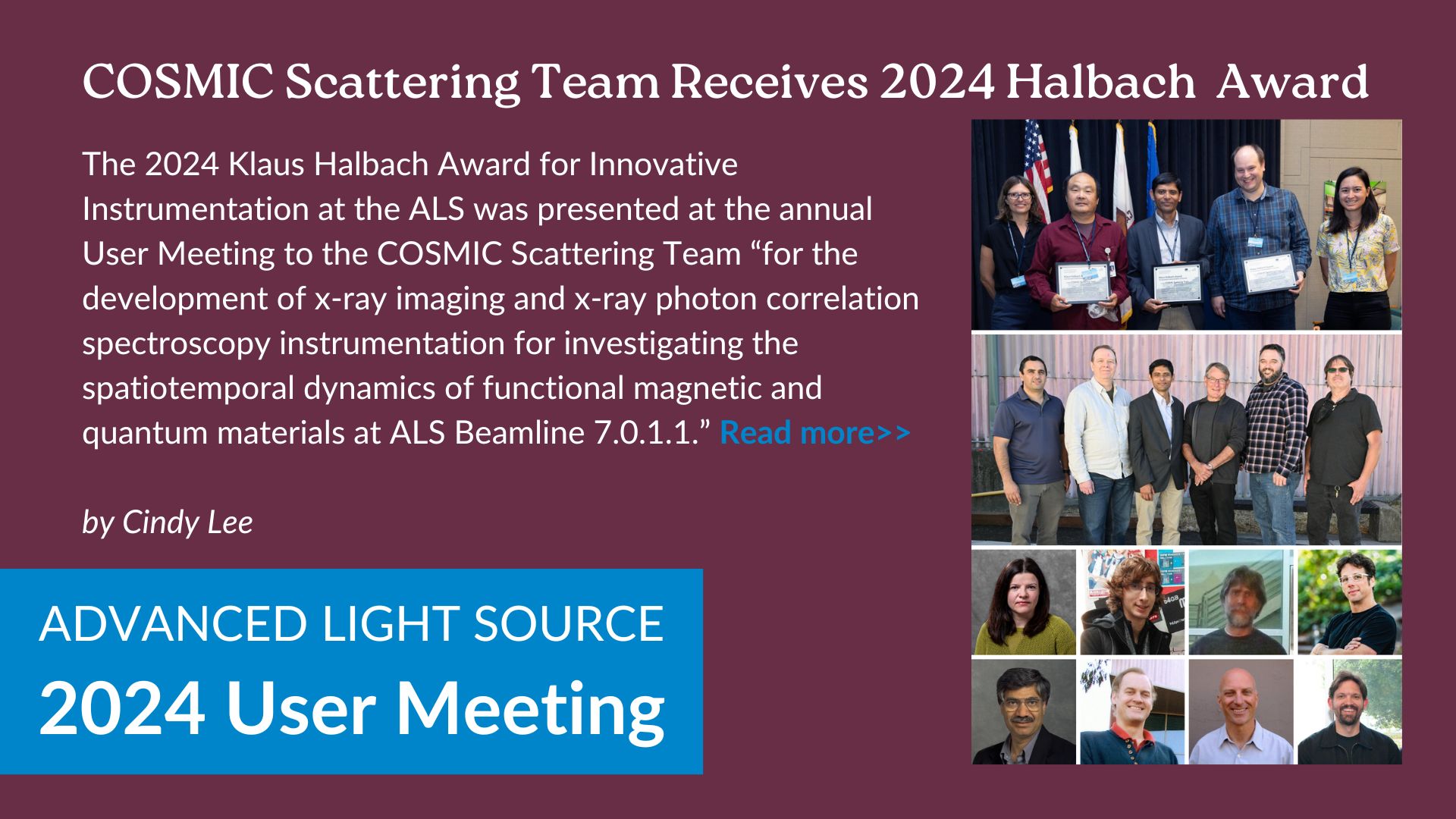 The 2024 Klaus Halbach Award for Innovative Instrumentation at the ALS was presented at the annual User Meeting to the COSMIC Scattering Team “for the development of x-ray imaging and x-ray photon correlation spectroscopy instrumentation for investigating the spatiotemporal dynamics of functional magnetic and quantum materials at ALS Beamline 7.0.1.1.”