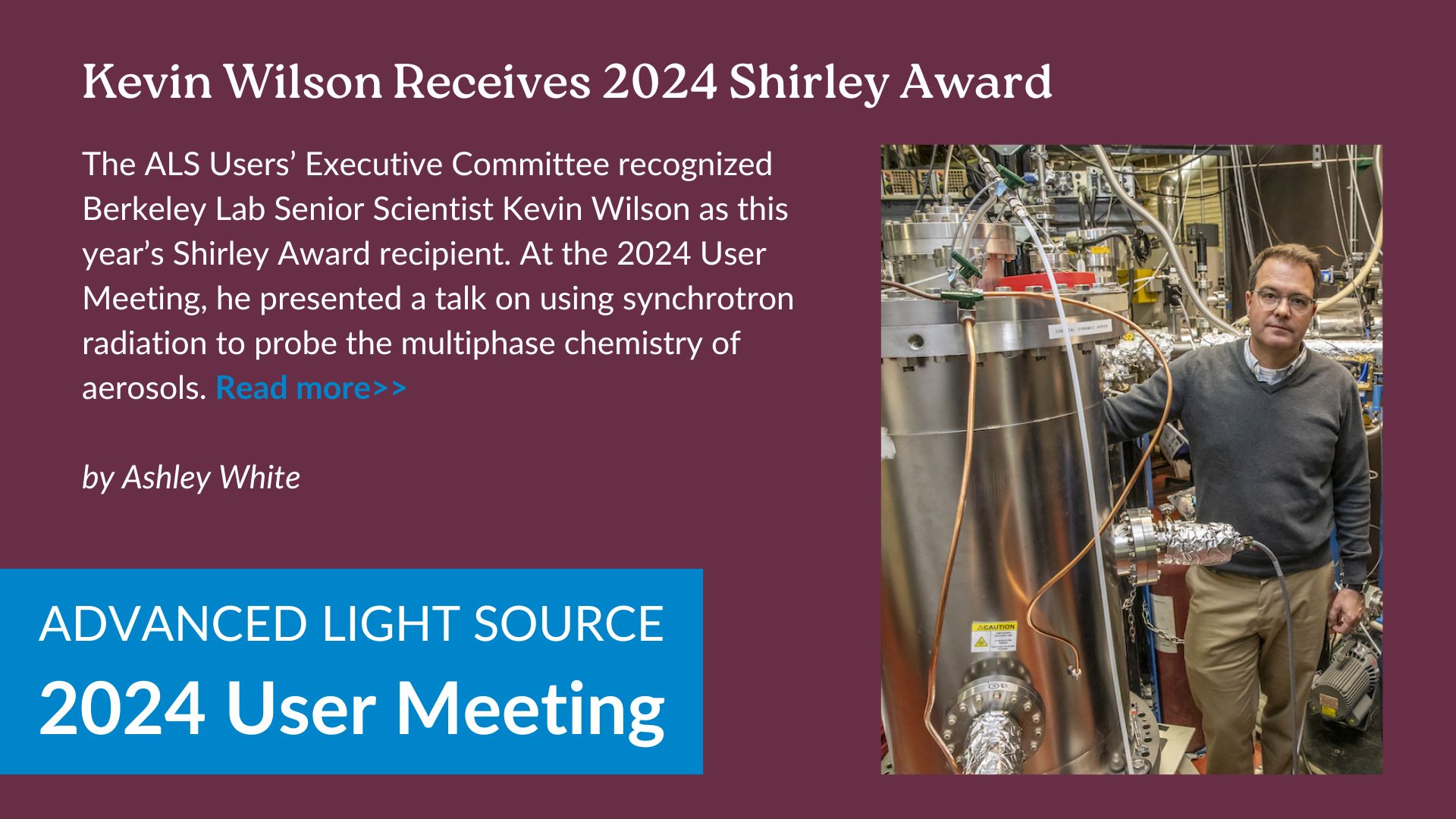 The ALS Users’ Executive Committee recognized Berkeley Lab Senior Scientist Kevin Wilson as this year’s Shirley Award recipient. At the 2024 User Meeting, he presented a talk on using synchrotron radiation to probe the multiphase chemistry of aerosols.