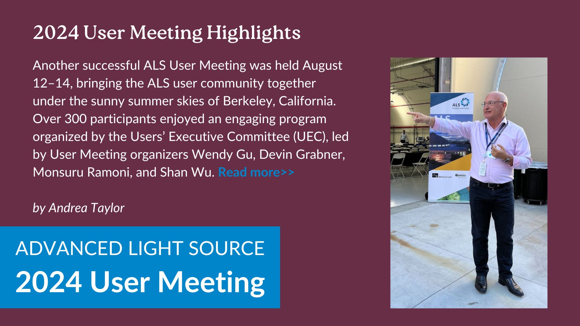 Another successful ALS User Meeting was held August 12–14, bringing the ALS user community together under the sunny summer skies of Berkeley, California. Over 300 participants enjoyed an engaging program organized by the Users’ Executive Committee (UEC), led by User Meeting organizers Wendy Gu, Devin Grabner, Monsuru Ramoni, and Shan Wu.